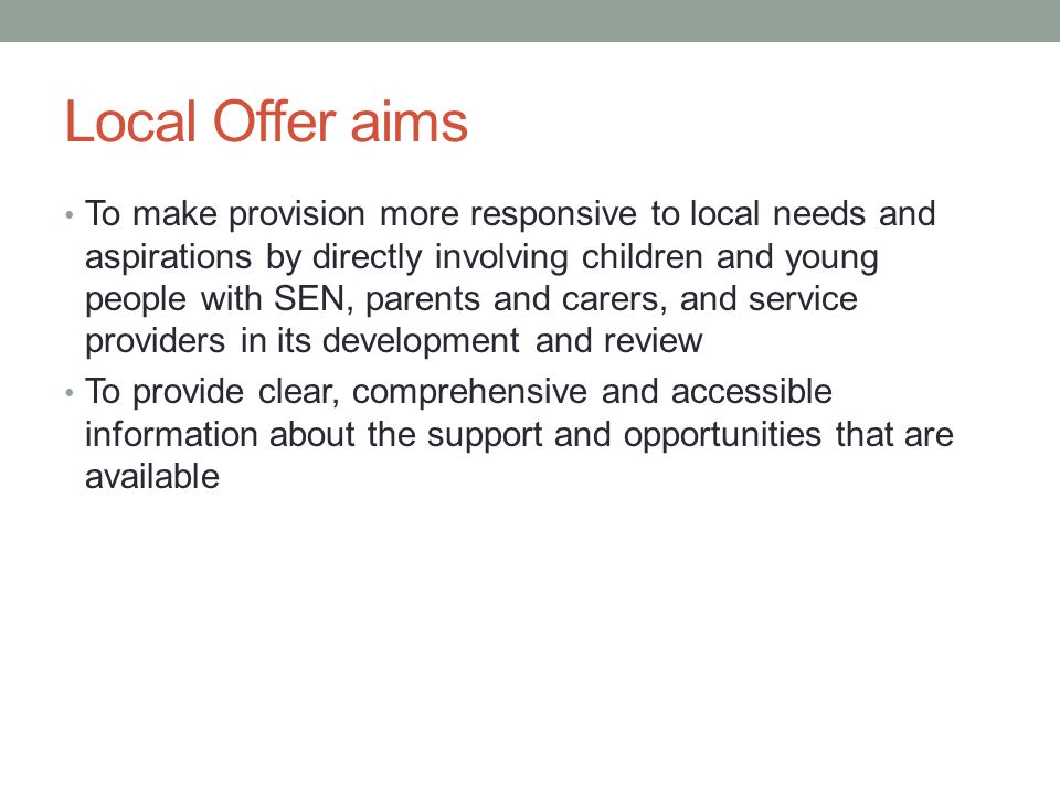 Local Offer aims To make provision more responsive to local needs and aspirations by directly involving children and young people with SEN, parents and carers, and service providers in its development and review To provide clear, comprehensive and accessible information about the support and opportunities that are available