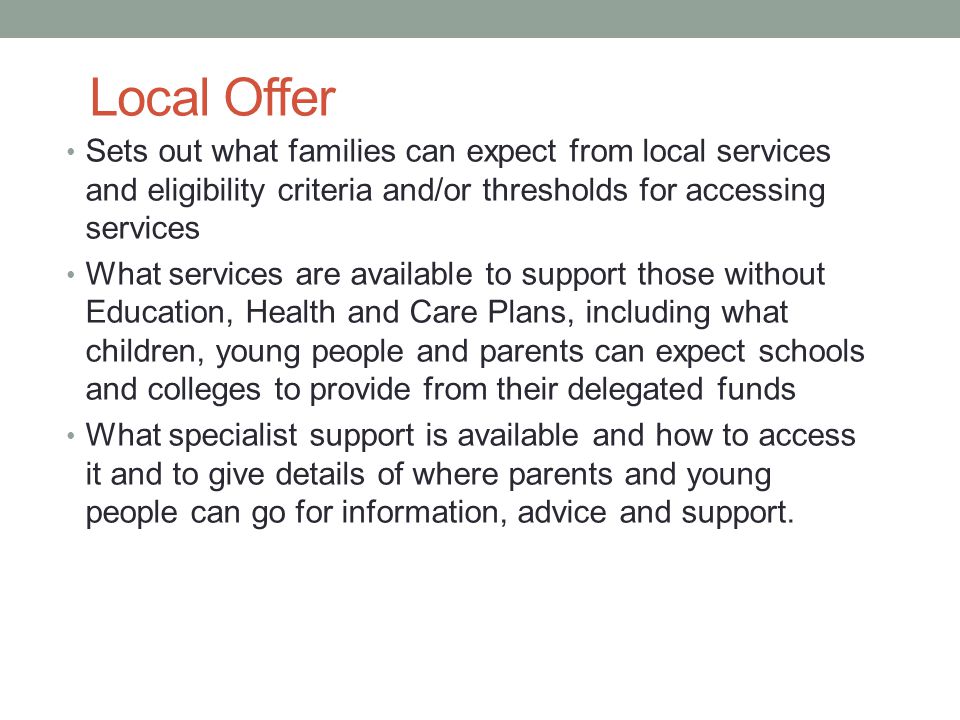 Local Offer Sets out what families can expect from local services and eligibility criteria and/or thresholds for accessing services What services are available to support those without Education, Health and Care Plans, including what children, young people and parents can expect schools and colleges to provide from their delegated funds What specialist support is available and how to access it and to give details of where parents and young people can go for information, advice and support.