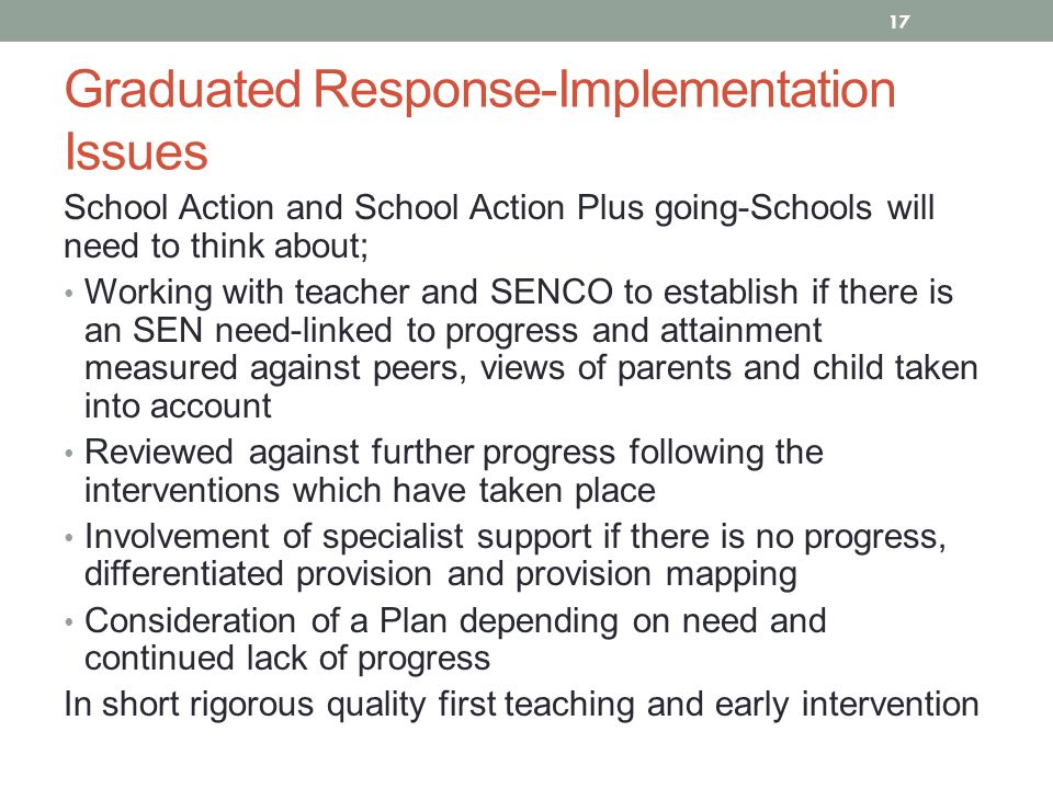 Graduated Response-Implementation Issues School Action and School Action Plus going-Schools will need to think about; Working with teacher and SENCO to establish if there is an SEN need-linked to progress and attainment measured against peers, views of parents and child taken into account Reviewed against further progress following the interventions which have taken place Involvement of specialist support if there is no progress, differentiated provision and provision mapping Consideration of a Plan depending on need and continued lack of progress In short rigorous quality first teaching and early intervention 17