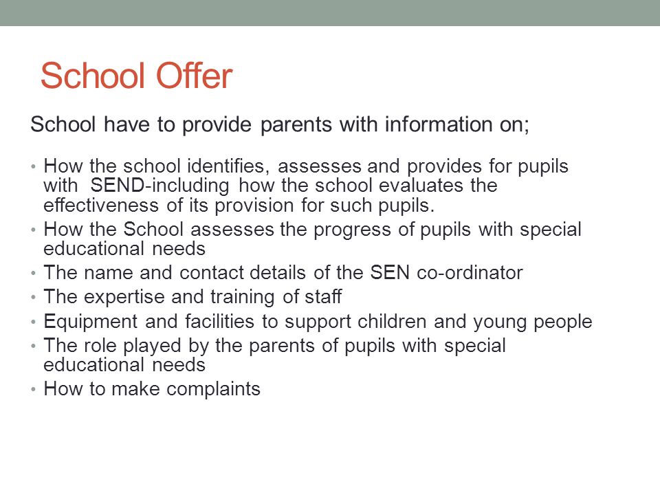 School Offer School have to provide parents with information on; How the school identifies, assesses and provides for pupils with SEND-including how the school evaluates the effectiveness of its provision for such pupils.