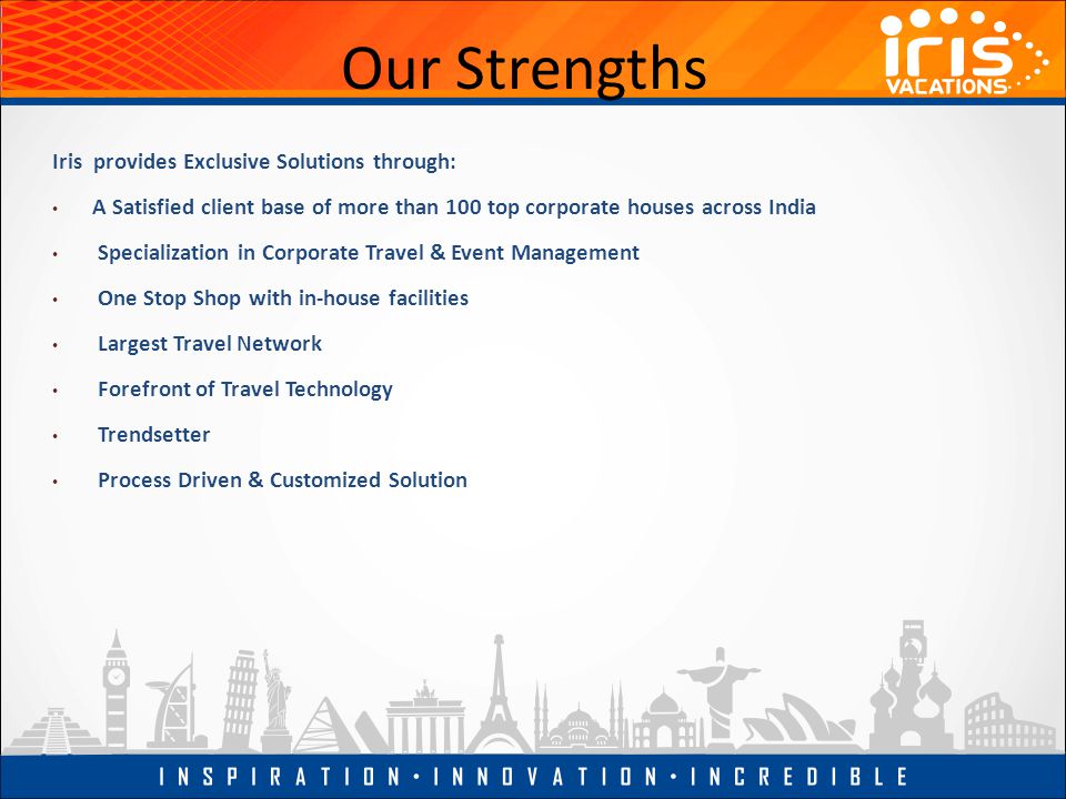 Our Strengths Iris provides Exclusive Solutions through: A Satisfied client base of more than 100 top corporate houses across India Specialization in Corporate Travel & Event Management One Stop Shop with in-house facilities Largest Travel Network Forefront of Travel Technology Trendsetter Process Driven & Customized Solution
