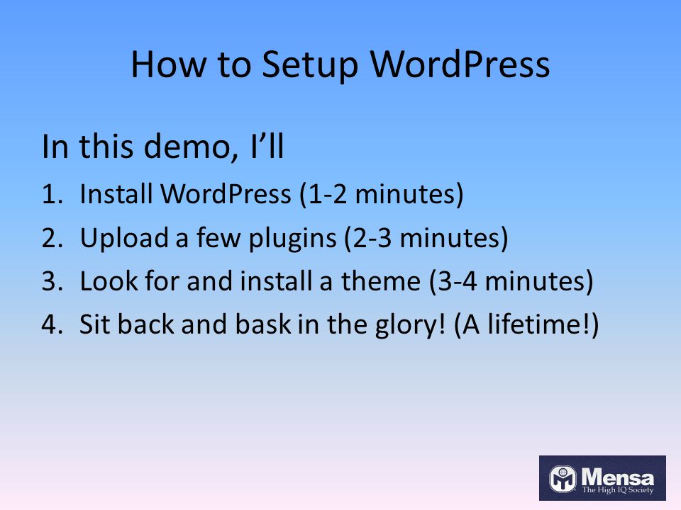 How to Setup WordPress In this demo, I’ll 1.Install WordPress (1-2 minutes) 2.Upload a few plugins (2-3 minutes) 3.Look for and install a theme (3-4 minutes) 4.Sit back and bask in the glory.
