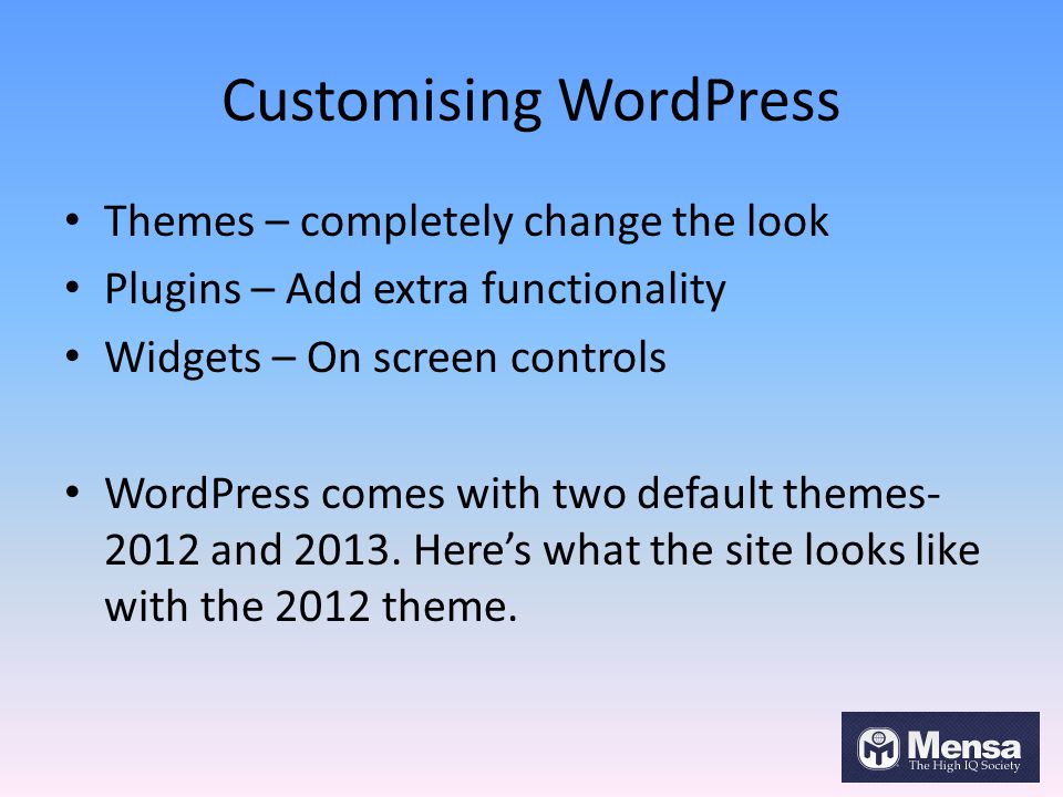 Customising WordPress Themes – completely change the look Plugins – Add extra functionality Widgets – On screen controls WordPress comes with two default themes and 2013.
