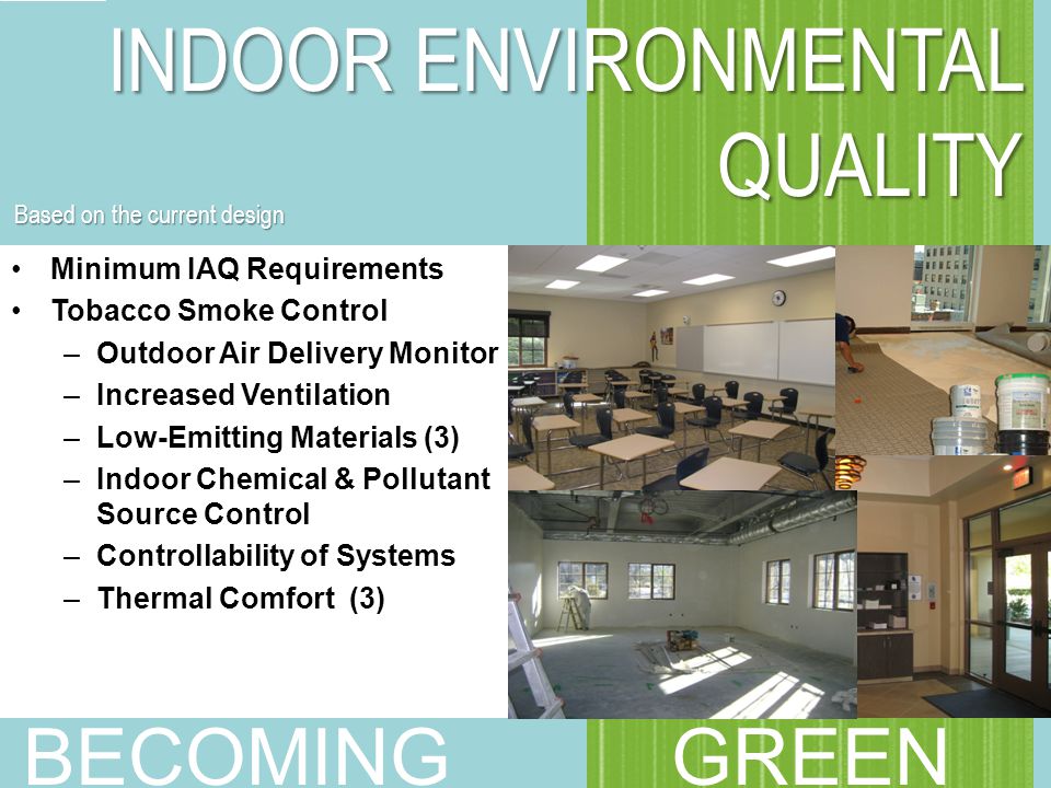 Minimum IAQ Requirements Tobacco Smoke Control –Outdoor Air Delivery Monitor –Increased Ventilation –Low-Emitting Materials (3) –Indoor Chemical & Pollutant Source Control –Controllability of Systems –Thermal Comfort (3) INDOOR ENVIRONMENTAL QUALITY BECOMING GREEN Based on the current design