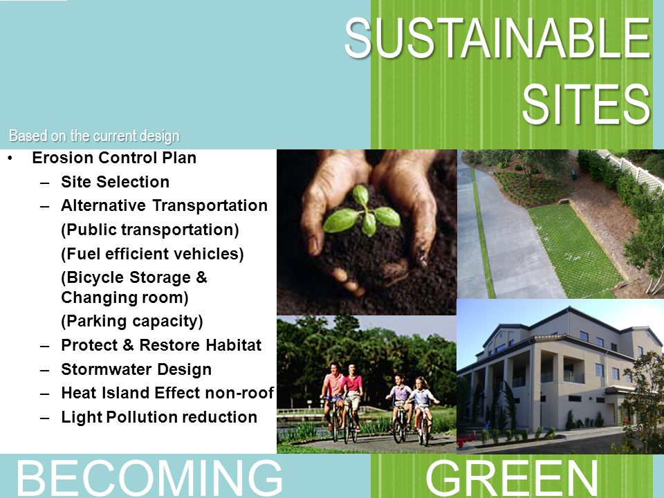 Erosion Control Plan –Site Selection –Alternative Transportation (Public transportation) (Fuel efficient vehicles) (Bicycle Storage & Changing room) (Parking capacity) –Protect & Restore Habitat –Stormwater Design –Heat Island Effect non-roof –Light Pollution reduction SUSTAINABLE SITES SUSTAINABLE SITES BECOMING GREEN Based on the current design
