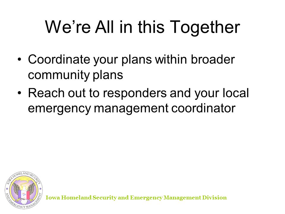 We’re All in this Together Coordinate your plans within broader community plans Reach out to responders and your local emergency management coordinator Iowa Homeland Security and Emergency Management Division