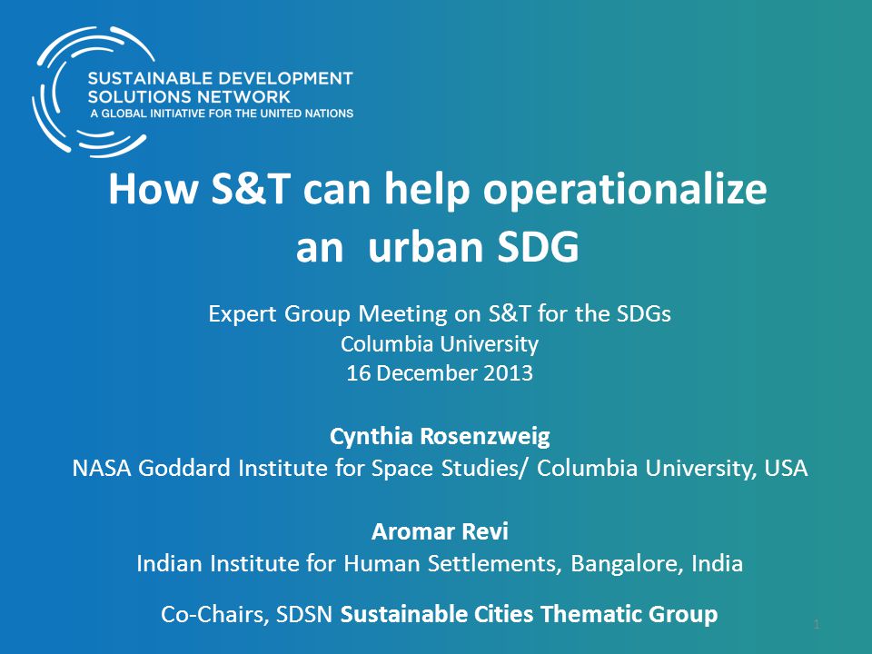 How S&T can help operationalize an urban SDG Expert Group Meeting on S&T for the SDGs Columbia University 16 December 2013 Cynthia Rosenzweig NASA Goddard Institute for Space Studies/ Columbia University, USA Aromar Revi Indian Institute for Human Settlements, Bangalore, India Co-Chairs, SDSN Sustainable Cities Thematic Group 1