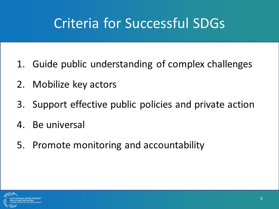 Criteria for Successful SDGs 1.Guide public understanding of complex challenges 2.Mobilize key actors 3.Support effective public policies and private action 4.Be universal 5.Promote monitoring and accountability 3