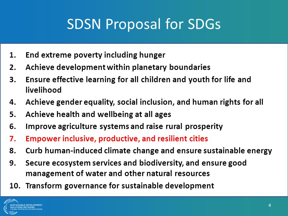 SDSN Proposal for SDGs 1.End extreme poverty including hunger 2.Achieve development within planetary boundaries 3.Ensure effective learning for all children and youth for life and livelihood 4.Achieve gender equality, social inclusion, and human rights for all 5.Achieve health and wellbeing at all ages 6.Improve agriculture systems and raise rural prosperity 7.Empower inclusive, productive, and resilient cities 8.Curb human-induced climate change and ensure sustainable energy 9.Secure ecosystem services and biodiversity, and ensure good management of water and other natural resources 10.Transform governance for sustainable development 4