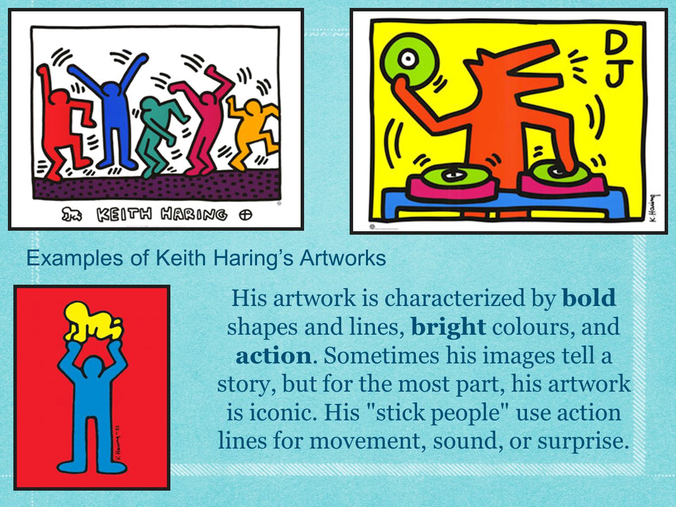 Examples of Keith Haring’s Artworks His artwork is characterized by bold shapes and lines, bright colours, and action.
