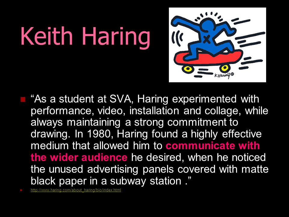 Keith Haring As a student at SVA, Haring experimented with performance, video, installation and collage, while always maintaining a strong commitment to drawing.