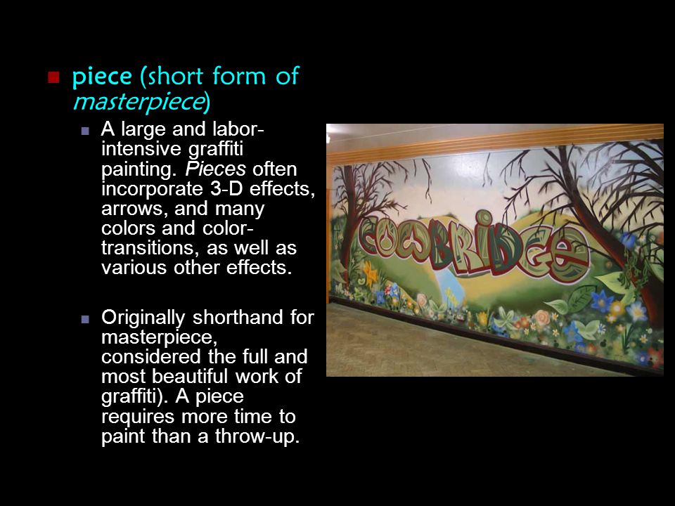 piece (short form of masterpiece) A large and labor- intensive graffiti painting.