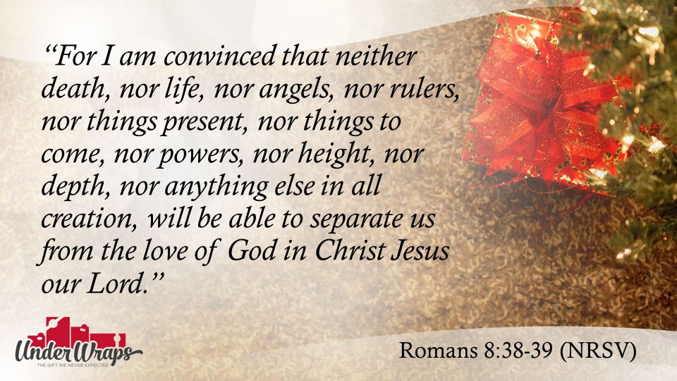 Romans 8:38-39 (NRSV) For I am convinced that neither death, nor life, nor angels, nor rulers, nor things present, nor things to come, nor powers, nor height, nor depth, nor anything else in all creation, will be able to separate us from the love of God in Christ Jesus our Lord.