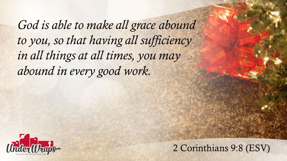 2 Corinthians 9:8 (ESV) God is able to make all grace abound to you, so that having all sufficiency in all things at all times, you may abound in every good work.