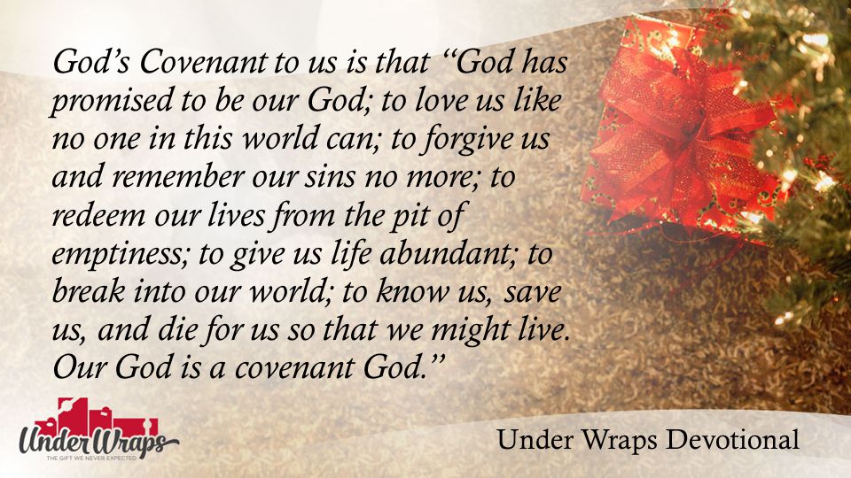 Under Wraps Devotional God’s Covenant to us is that God has promised to be our God; to love us like no one in this world can; to forgive us and remember our sins no more; to redeem our lives from the pit of emptiness; to give us life abundant; to break into our world; to know us, save us, and die for us so that we might live.