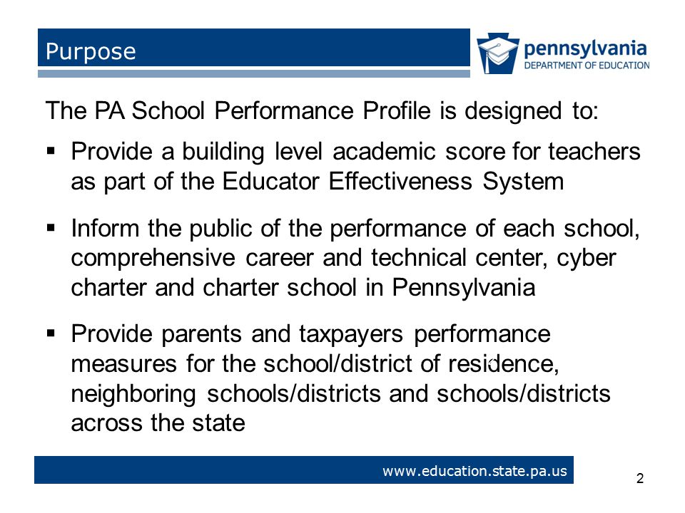 2   > Purpose The PA School Performance Profile is designed to:  Provide a building level academic score for teachers as part of the Educator Effectiveness System  Inform the public of the performance of each school, comprehensive career and technical center, cyber charter and charter school in Pennsylvania  Provide parents and taxpayers performance measures for the school/district of residence, neighboring schools/districts and schools/districts across the state 2