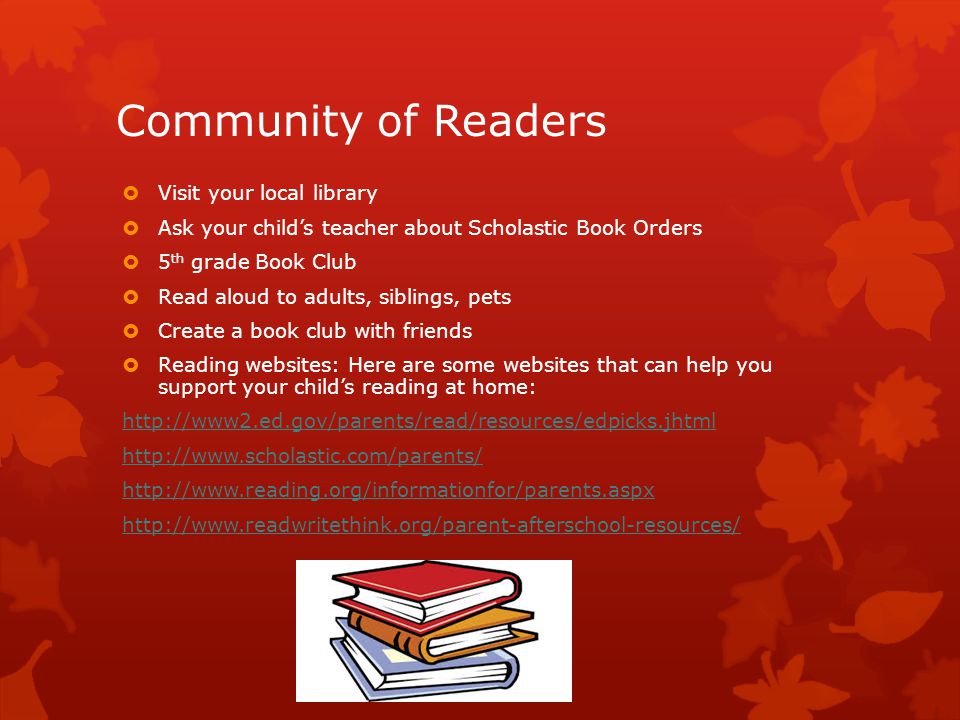 Community of Readers  Visit your local library  Ask your child’s teacher about Scholastic Book Orders  5 th grade Book Club  Read aloud to adults, siblings, pets  Create a book club with friends  Reading websites: Here are some websites that can help you support your child’s reading at home: