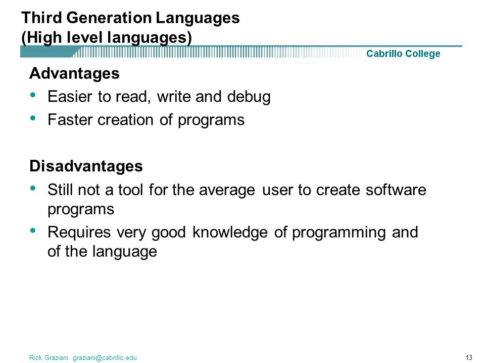Rick Graziani Advantages Easier to read, write and debug Faster creation of programs Disadvantages Still not a tool for the average user to create software programs Requires very good knowledge of programming and of the language Third Generation Languages (High level languages)