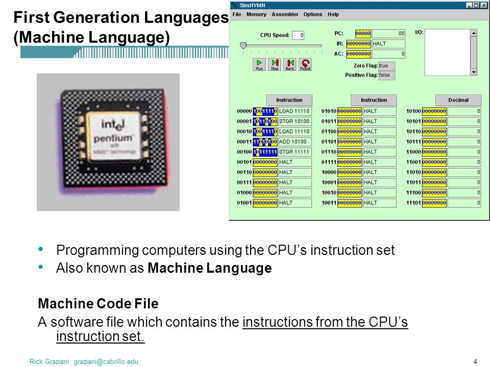 Rick Graziani First Generation Languages (Machine Language) Programming computers using the CPU’s instruction set Also known as Machine Language Machine Code File A software file which contains the instructions from the CPU’s instruction set.