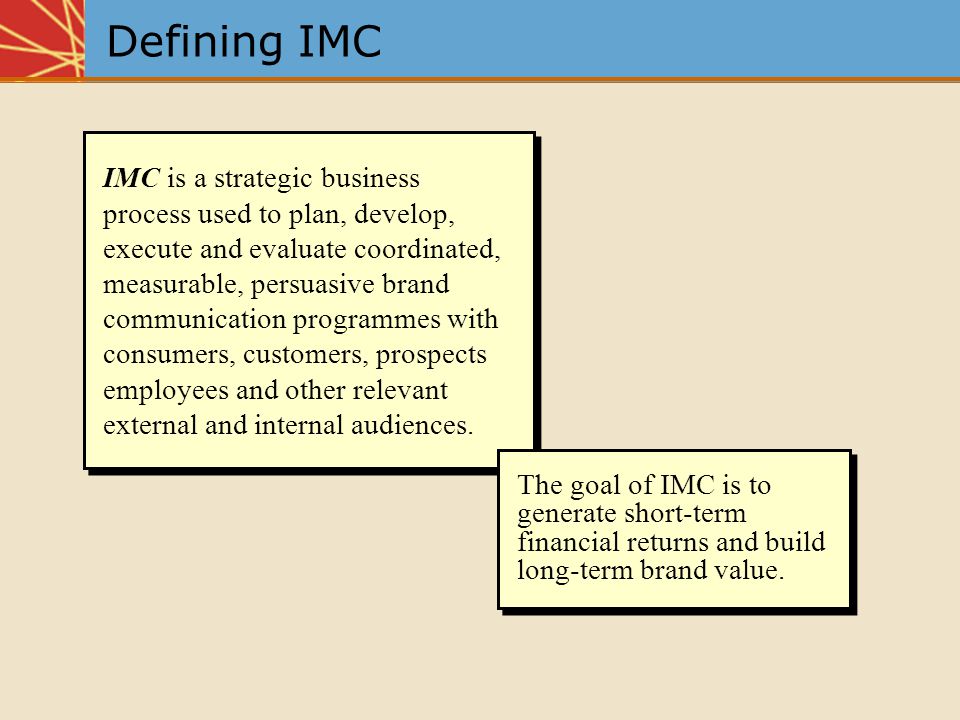 Defining IMC IMC is a strategic business process used to plan, develop, execute and evaluate coordinated, measurable, persuasive brand communication programmes with consumers, customers, prospects employees and other relevant external and internal audiences.