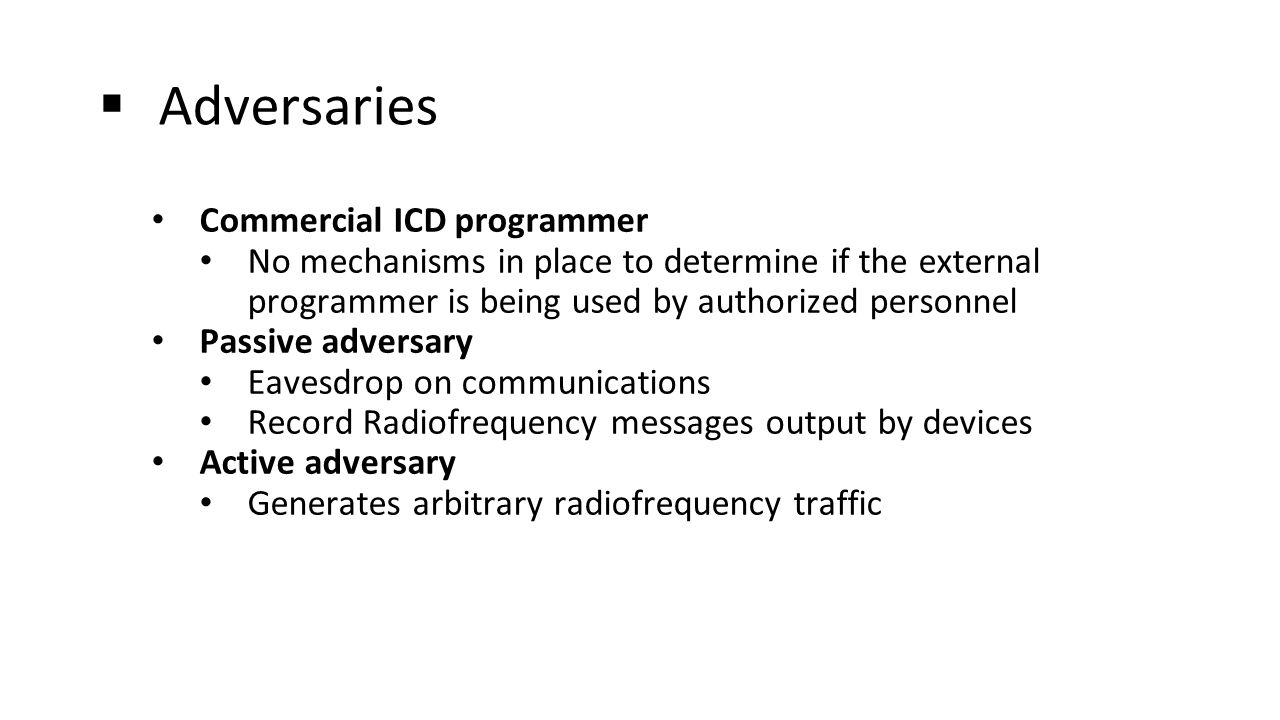  Adversaries Commercial ICD programmer No mechanisms in place to determine if the external programmer is being used by authorized personnel Passive adversary Eavesdrop on communications Record Radiofrequency messages output by devices Active adversary Generates arbitrary radiofrequency traffic