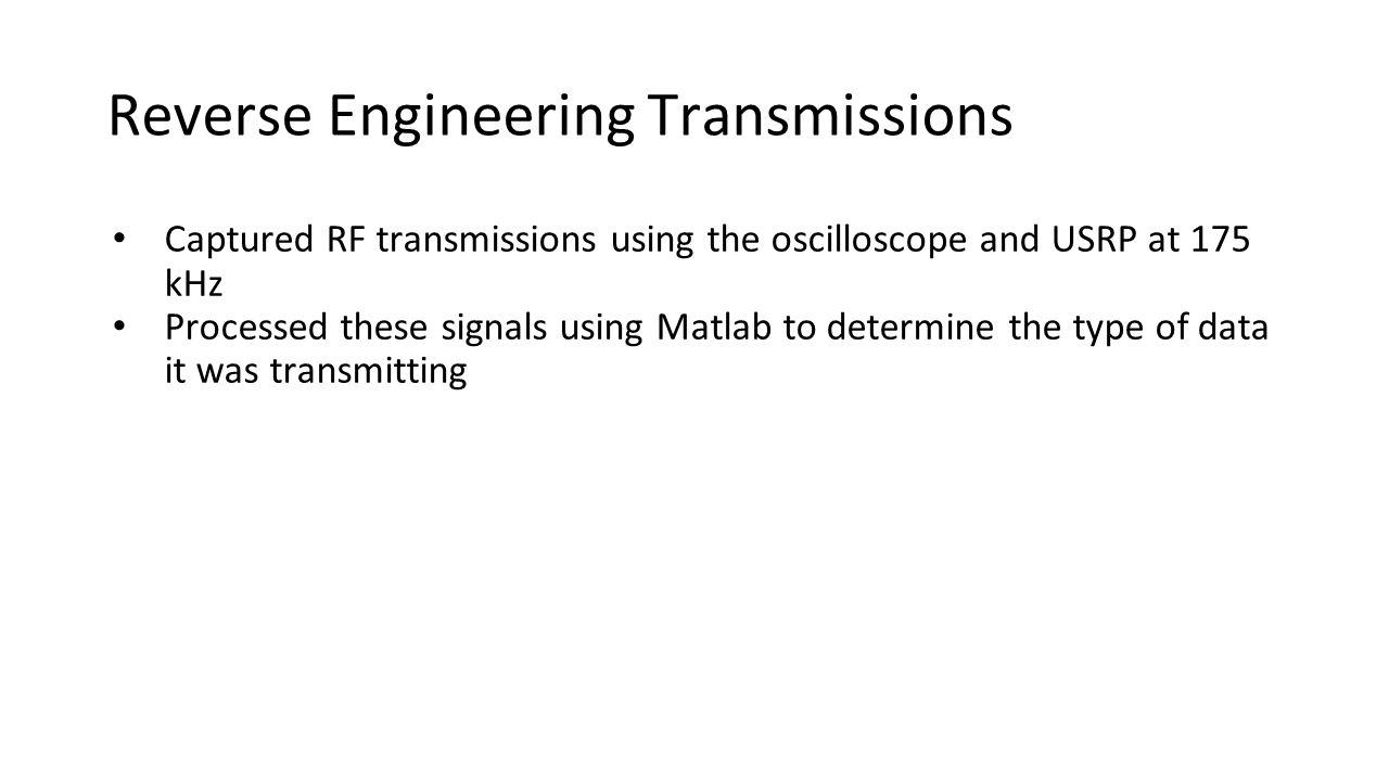 Reverse Engineering Transmissions Captured RF transmissions using the oscilloscope and USRP at 175 kHz Processed these signals using Matlab to determine the type of data it was transmitting
