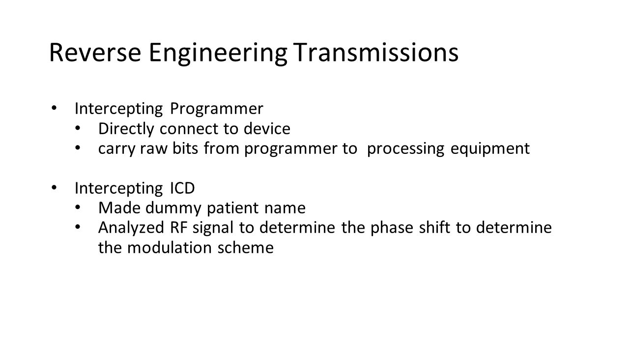 Reverse Engineering Transmissions Intercepting Programmer Directly connect to device carry raw bits from programmer to processing equipment Intercepting ICD Made dummy patient name Analyzed RF signal to determine the phase shift to determine the modulation scheme