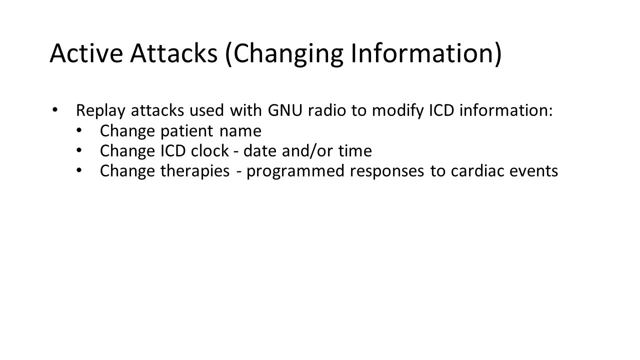 Active Attacks (Changing Information) Replay attacks used with GNU radio to modify ICD information: Change patient name Change ICD clock - date and/or time Change therapies - programmed responses to cardiac events