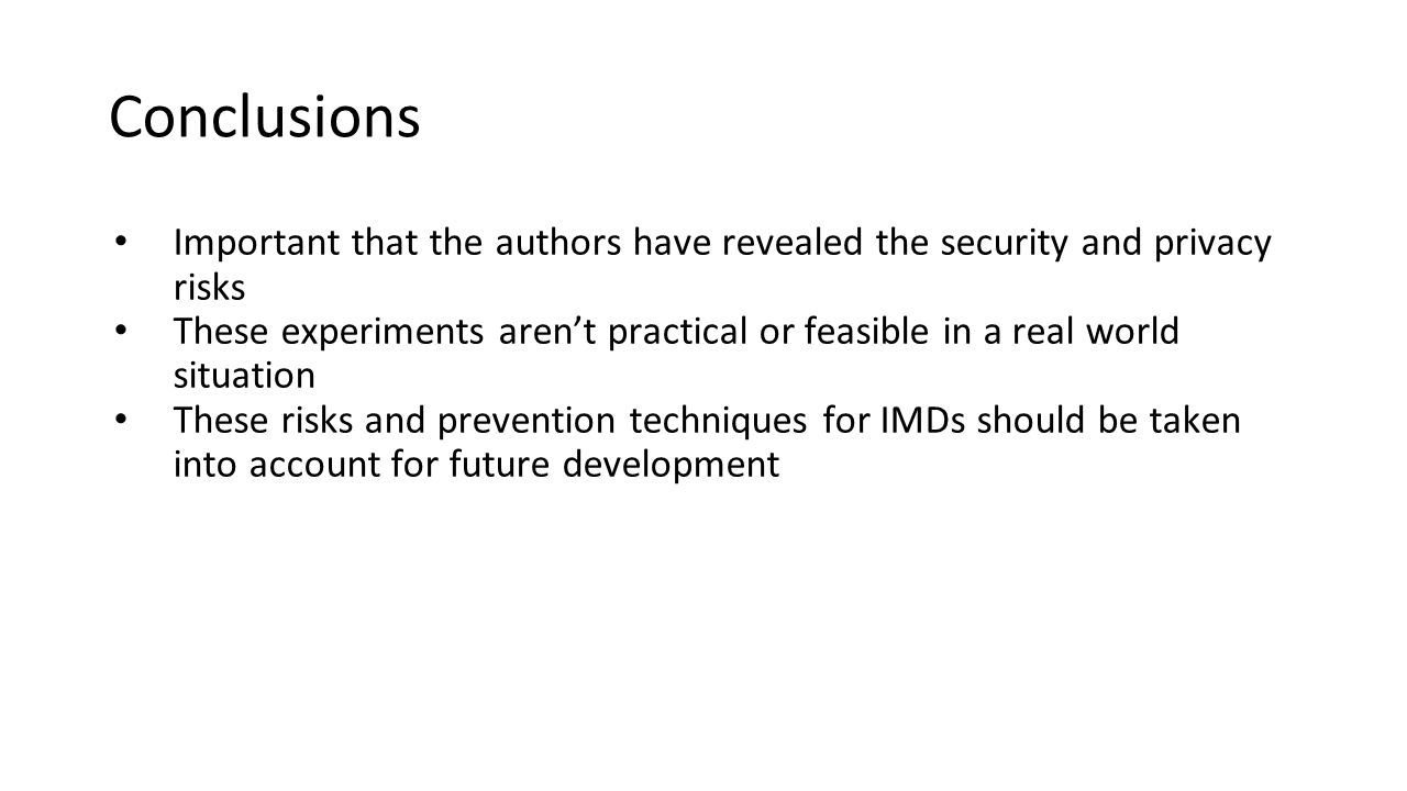 Conclusions Important that the authors have revealed the security and privacy risks These experiments aren’t practical or feasible in a real world situation These risks and prevention techniques for IMDs should be taken into account for future development