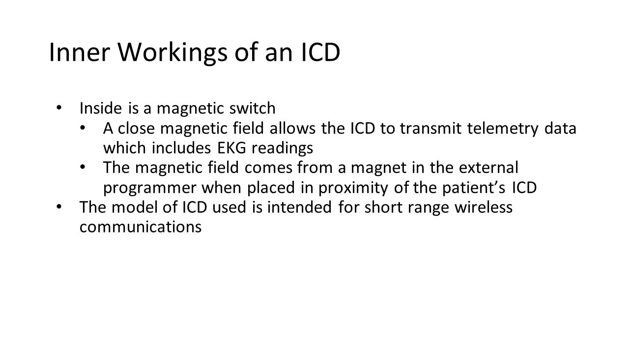 Inner Workings of an ICD Inside is a magnetic switch A close magnetic field allows the ICD to transmit telemetry data which includes EKG readings The magnetic field comes from a magnet in the external programmer when placed in proximity of the patient’s ICD The model of ICD used is intended for short range wireless communications