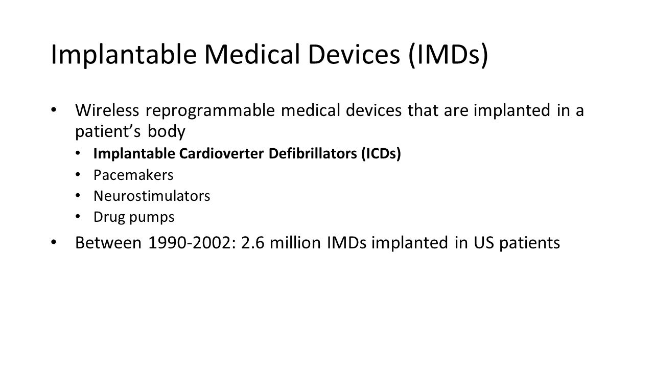 Implantable Medical Devices (IMDs) Wireless reprogrammable medical devices that are implanted in a patient’s body Implantable Cardioverter Defibrillators (ICDs) Pacemakers Neurostimulators Drug pumps Between : 2.6 million IMDs implanted in US patients