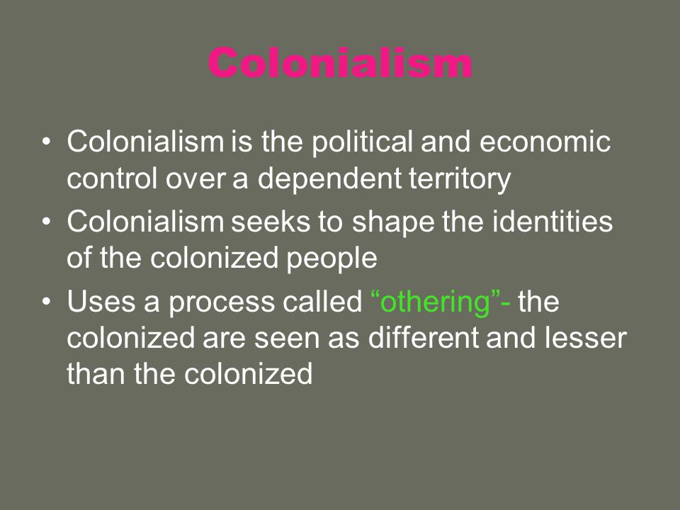 Colonialism Colonialism is the political and economic control over a dependent territory Colonialism seeks to shape the identities of the colonized people Uses a process called othering - the colonized are seen as different and lesser than the colonized