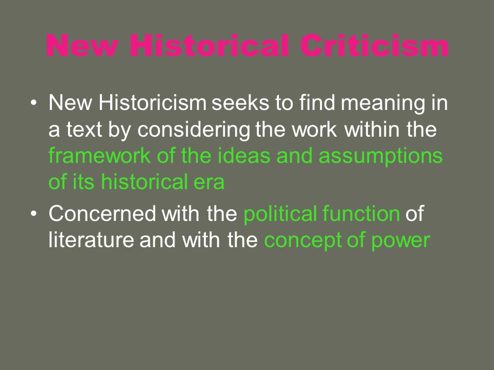 New Historical Criticism New Historicism seeks to find meaning in a text by considering the work within the framework of the ideas and assumptions of its historical era Concerned with the political function of literature and with the concept of power