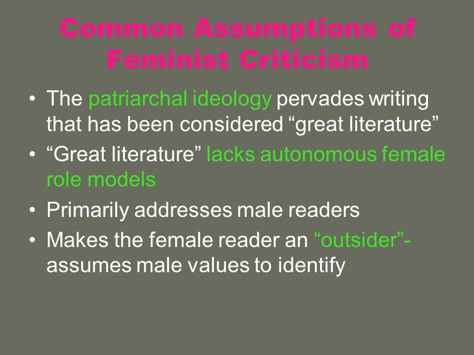 Common Assumptions of Feminist Criticism The patriarchal ideology pervades writing that has been considered great literature Great literature lacks autonomous female role models Primarily addresses male readers Makes the female reader an outsider - assumes male values to identify