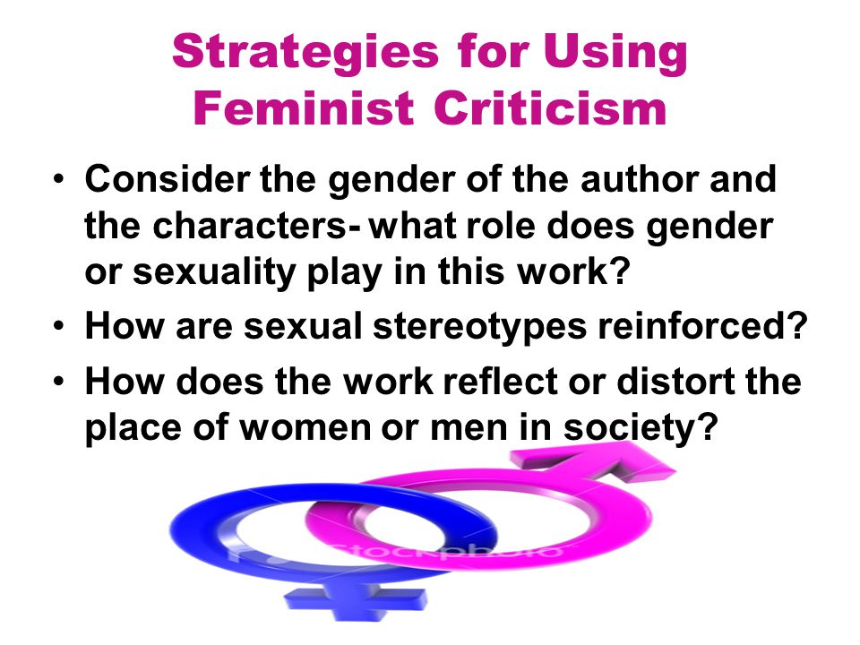 Strategies for Using Feminist Criticism Consider the gender of the author and the characters- what role does gender or sexuality play in this work.