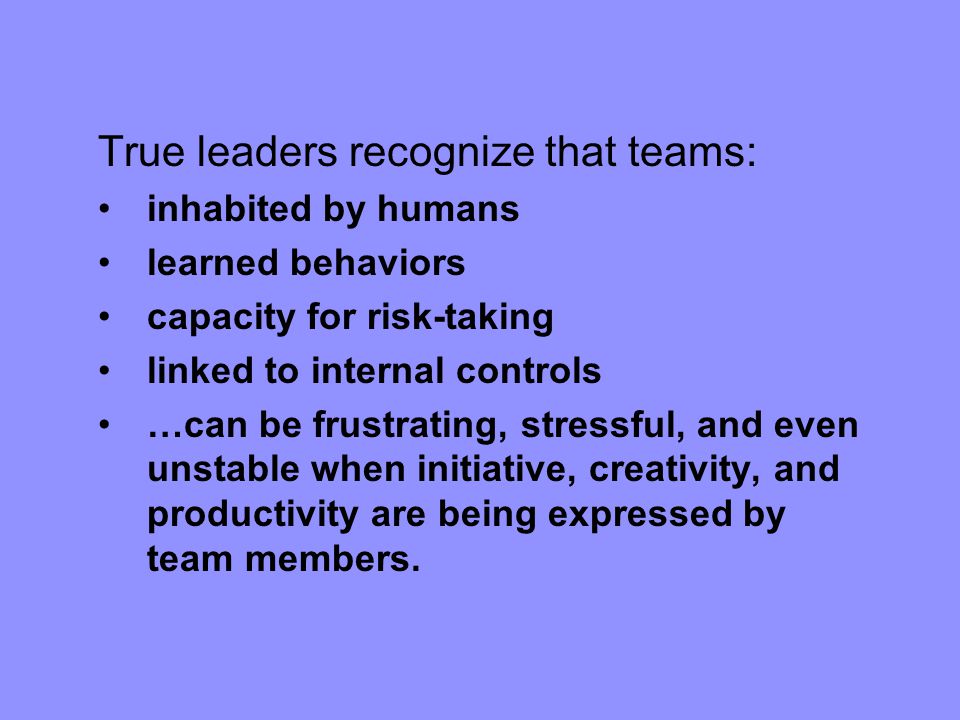 True leaders recognize that teams: inhabited by humans learned behaviors capacity for risk-taking linked to internal controls …can be frustrating, stressful, and even unstable when initiative, creativity, and productivity are being expressed by team members.