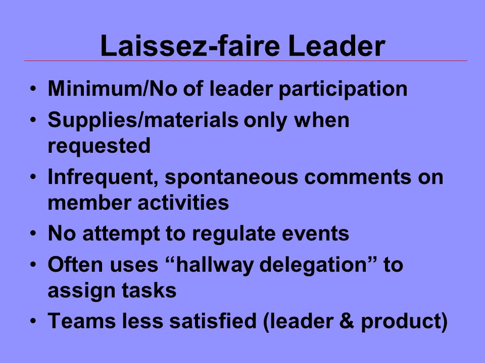 Laissez-faire Leader Minimum/No of leader participation Supplies/materials only when requested Infrequent, spontaneous comments on member activities No attempt to regulate events Often uses hallway delegation to assign tasks Teams less satisfied (leader & product)