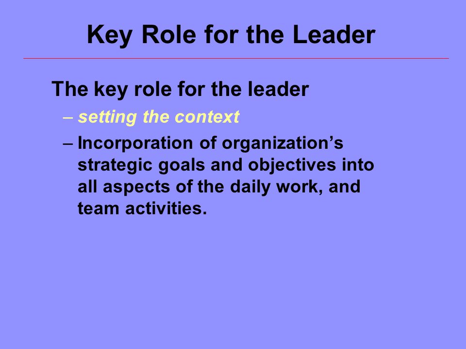 The key role for the leader –setting the context –Incorporation of organization’s strategic goals and objectives into all aspects of the daily work, and team activities.