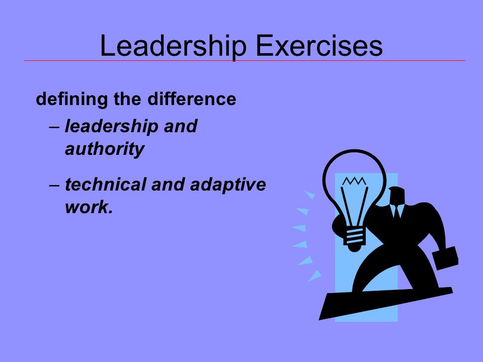 Leadership Exercises defining the difference –leadership and authority –technical and adaptive work.
