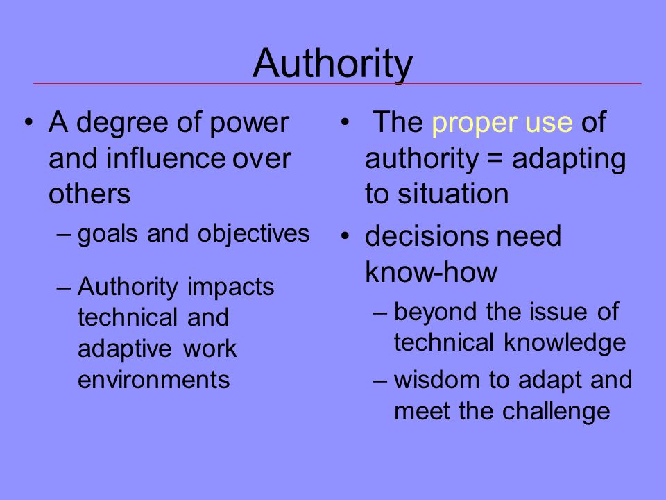 Authority A degree of power and influence over others –goals and objectives –Authority impacts technical and adaptive work environments The proper use of authority = adapting to situation decisions need know-how –beyond the issue of technical knowledge –wisdom to adapt and meet the challenge