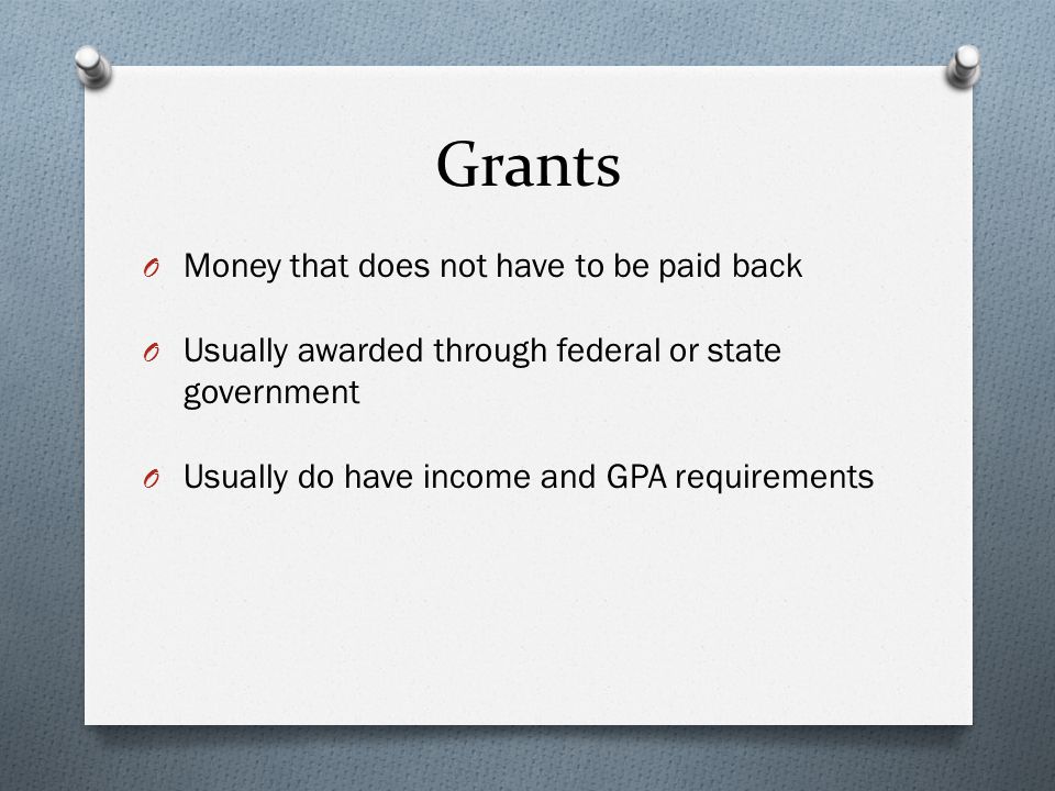 Grants O Money that does not have to be paid back O Usually awarded through federal or state government O Usually do have income and GPA requirements