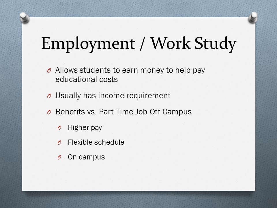 Employment / Work Study O Allows students to earn money to help pay educational costs O Usually has income requirement O Benefits vs.