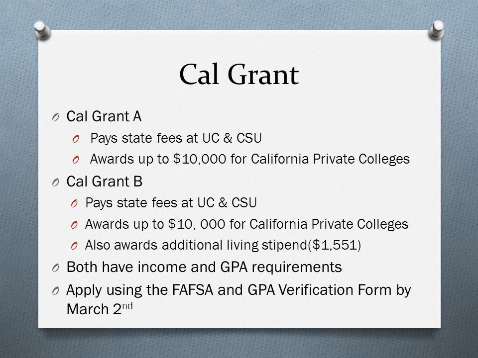 Cal Grant O Cal Grant A O Pays state fees at UC & CSU O Awards up to $10,000 for California Private Colleges O Cal Grant B O Pays state fees at UC & CSU O Awards up to $10, 000 for California Private Colleges O Also awards additional living stipend($1,551) O Both have income and GPA requirements O Apply using the FAFSA and GPA Verification Form by March 2 nd