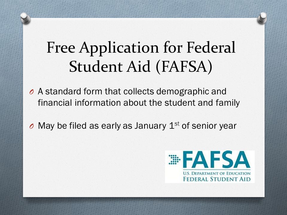 Free Application for Federal Student Aid (FAFSA) O A standard form that collects demographic and financial information about the student and family O May be filed as early as January 1 st of senior year