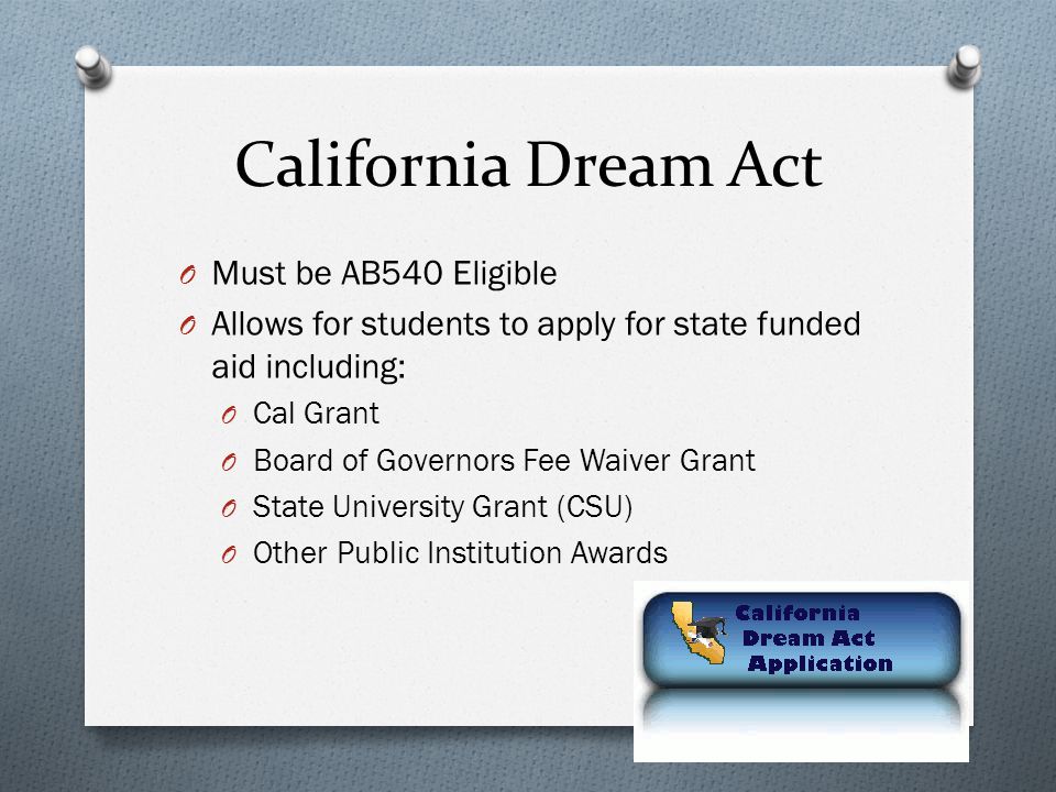 California Dream Act O Must be AB540 Eligible O Allows for students to apply for state funded aid including: O Cal Grant O Board of Governors Fee Waiver Grant O State University Grant (CSU) O Other Public Institution Awards