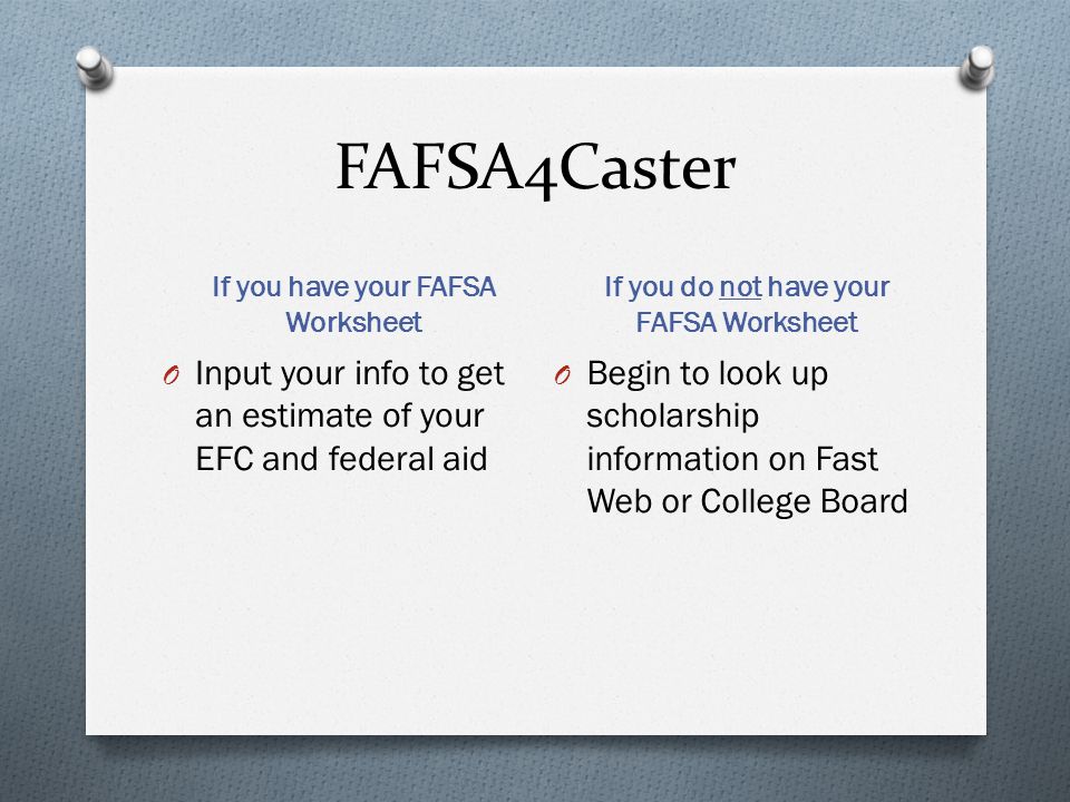 FAFSA4Caster If you have your FAFSA Worksheet If you do not have your FAFSA Worksheet O Input your info to get an estimate of your EFC and federal aid O Begin to look up scholarship information on Fast Web or College Board