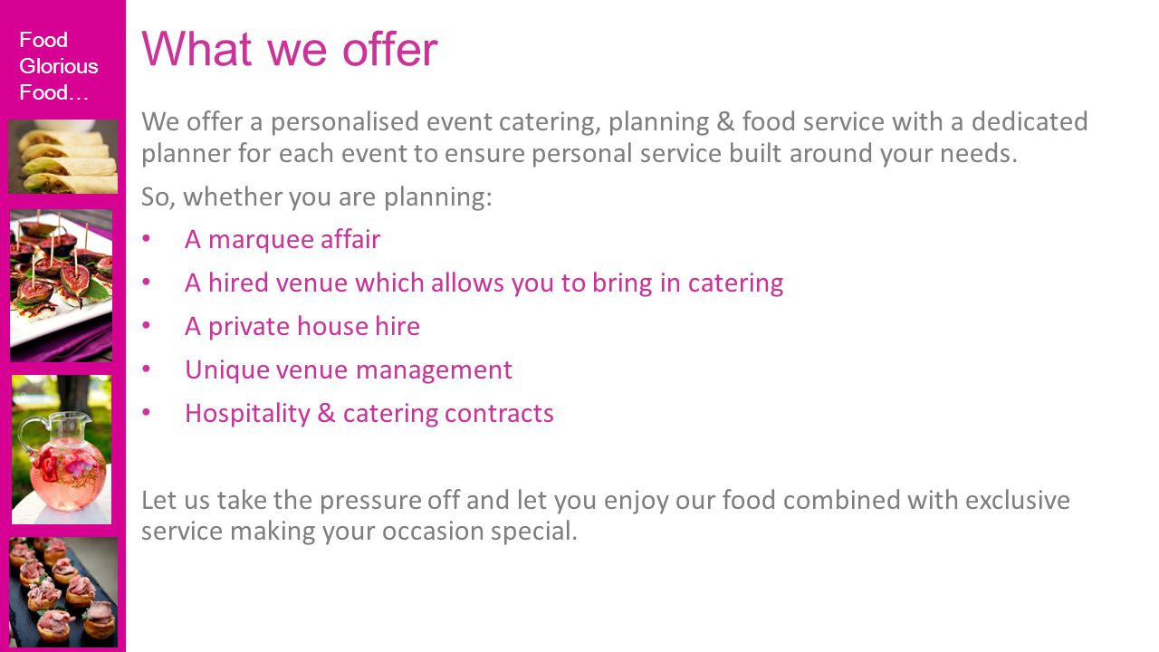 Food Glorious Food… We offer a personalised event catering, planning & food service with a dedicated planner for each event to ensure personal service built around your needs.