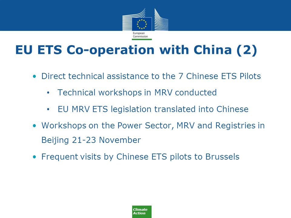 Climate Action EU ETS Co-operation with China (2) Direct technical assistance to the 7 Chinese ETS Pilots Technical workshops in MRV conducted EU MRV ETS legislation translated into Chinese Workshops on the Power Sector, MRV and Registries in Beijing November Frequent visits by Chinese ETS pilots to Brussels