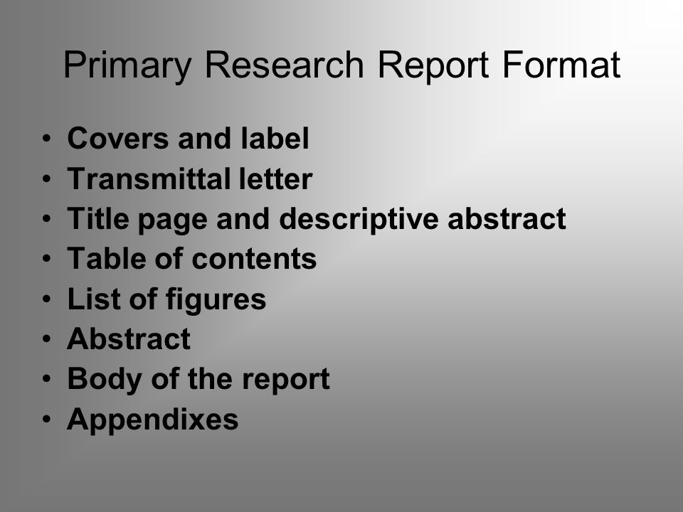 Primary Research Report Format Covers and label Transmittal letter Title page and descriptive abstract Table of contents List of figures Abstract Body of the report Appendixes
