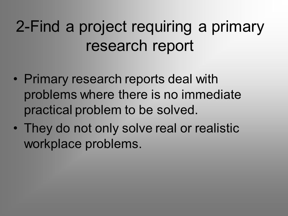 2-Find a project requiring a primary research report Primary research reports deal with problems where there is no immediate practical problem to be solved.
